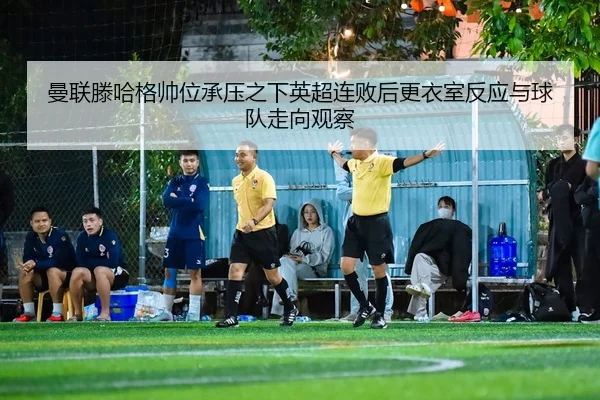 曼联滕哈格帅位承压之下英超连败后更衣室反应与球队走向观察