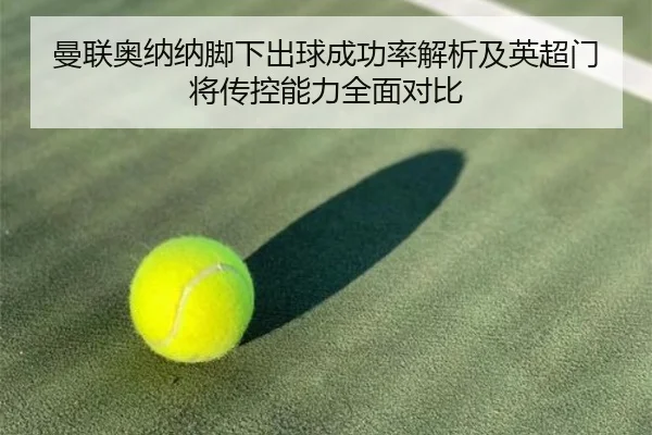 曼联奥纳纳脚下出球成功率解析及英超门将传控能力全面对比