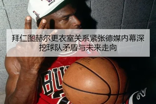 拜仁图赫尔更衣室关系紧张德媒内幕深挖球队矛盾与未来走向