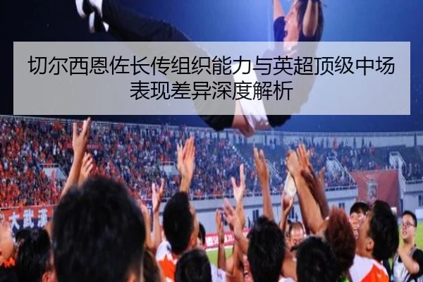 切尔西恩佐长传组织能力与英超顶级中场表现差异深度解析