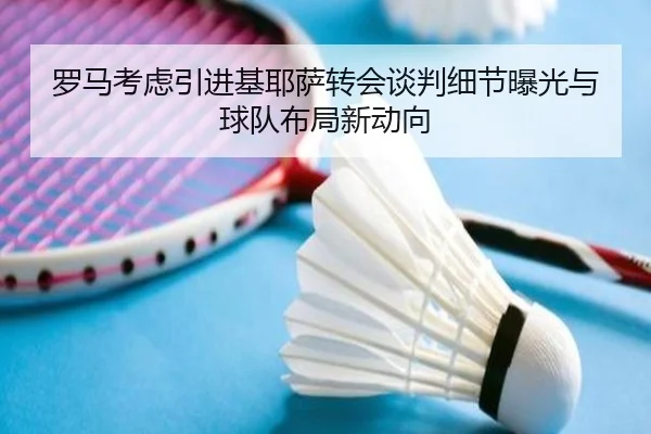 罗马考虑引进基耶萨转会谈判细节曝光与球队布局新动向