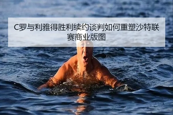 C罗与利雅得胜利续约谈判如何重塑沙特联赛商业版图