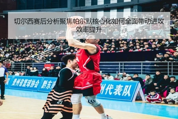 切尔西赛后分析聚焦帕尔默核心化如何全面带动进攻效率提升
