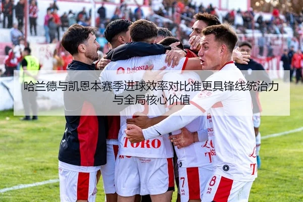哈兰德与凯恩本赛季进球效率对比谁更具锋线统治力与全局核心价值