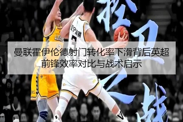 曼联霍伊伦德射门转化率下滑背后英超前锋效率对比与战术启示