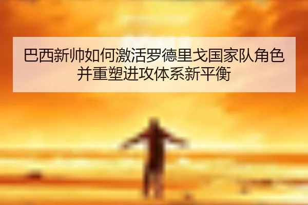 巴西新帅如何激活罗德里戈国家队角色并重塑进攻体系新平衡
