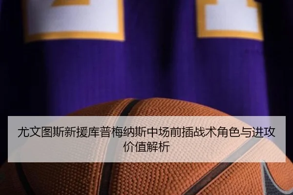 尤文图斯新援库普梅纳斯中场前插战术角色与进攻价值解析
