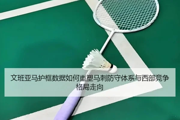 文班亚马护框数据如何重塑马刺防守体系与西部竞争格局走向