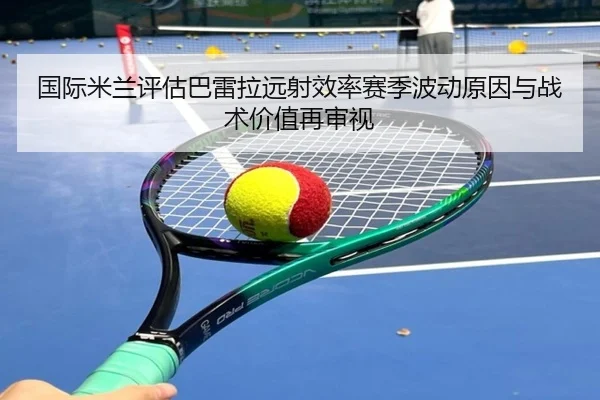 国际米兰评估巴雷拉远射效率赛季波动原因与战术价值再审视