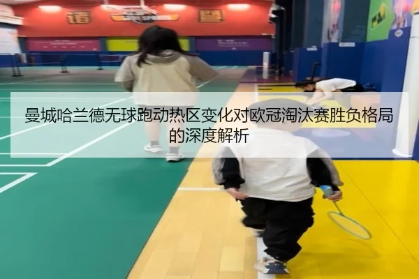 曼城哈兰德无球跑动热区变化对欧冠淘汰赛胜负格局的深度解析