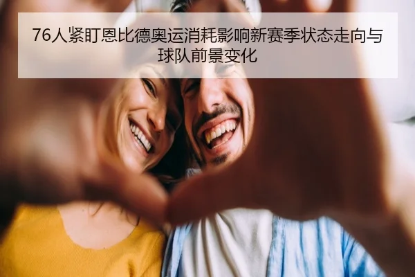76人紧盯恩比德奥运消耗影响新赛季状态走向与球队前景变化