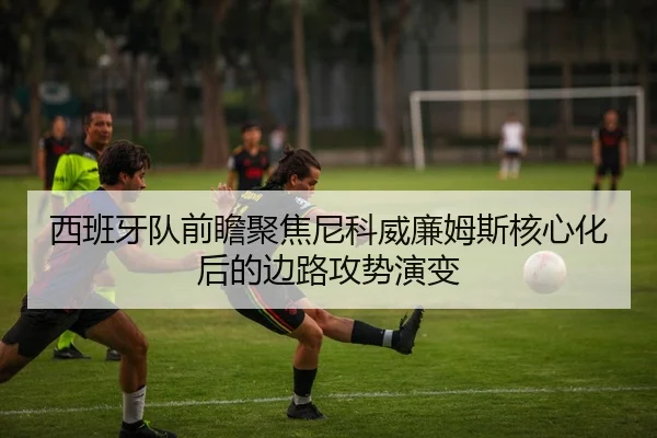 西班牙队前瞻聚焦尼科威廉姆斯核心化后的边路攻势演变