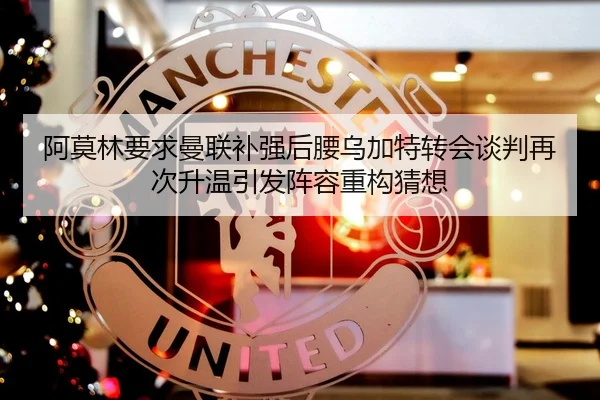阿莫林要求曼联补强后腰乌加特转会谈判再次升温引发阵容重构猜想