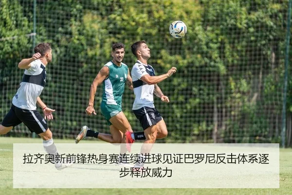 拉齐奥新前锋热身赛连续进球见证巴罗尼反击体系逐步释放威力