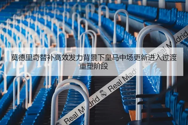 莫德里奇替补高效发力背景下皇马中场更新进入过渡重塑阶段